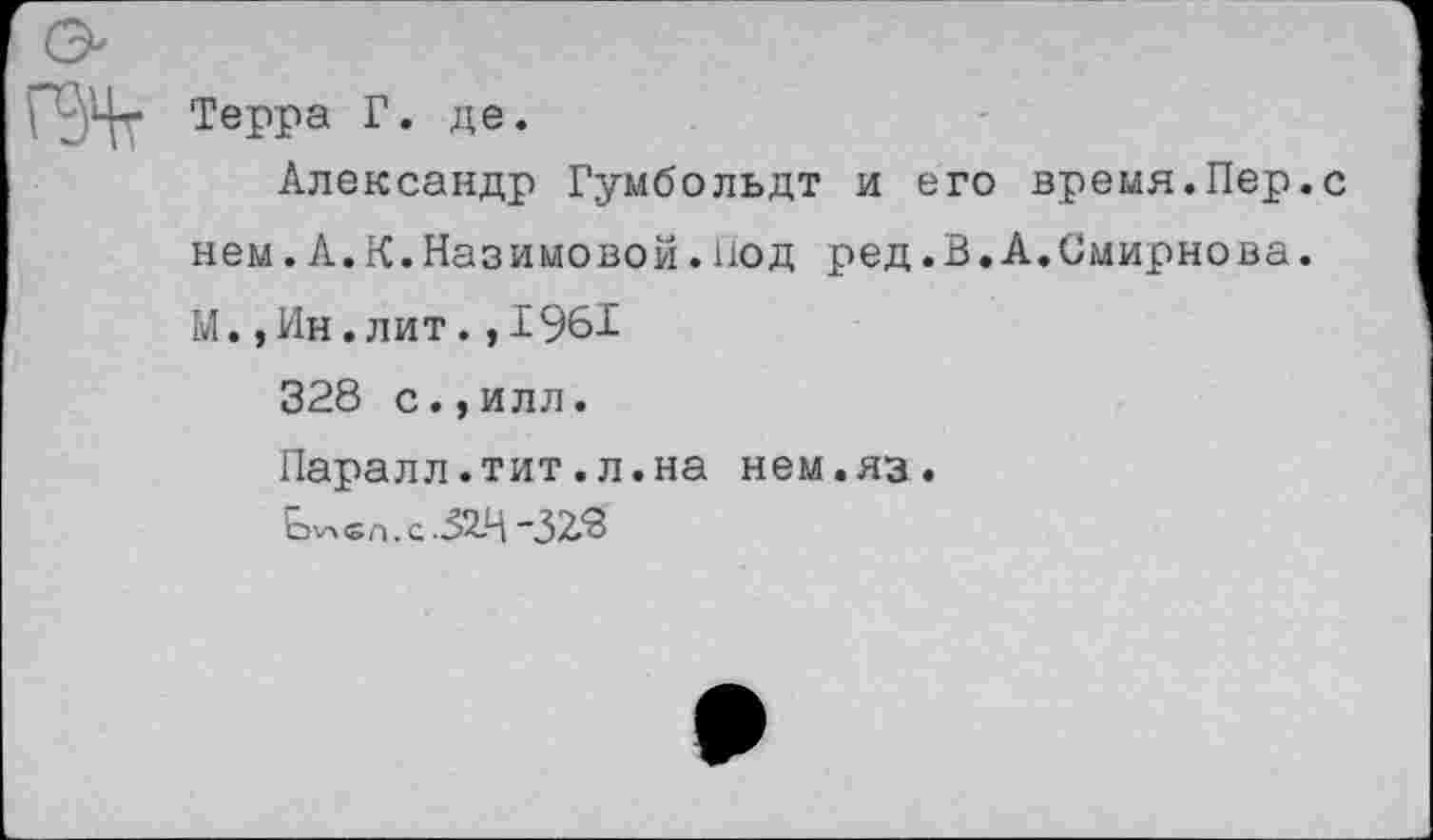 ﻿Терра Г. де.
Александр Гумбольдт и его время.Пер.с нем.А.К.Назимовой.Под ред.В.А.Смирнова. М.,Ин.лит.,1961
328 с.,илл.
Паралл.тит.л.на нем.яз.
Ь\лсл. с -52-4